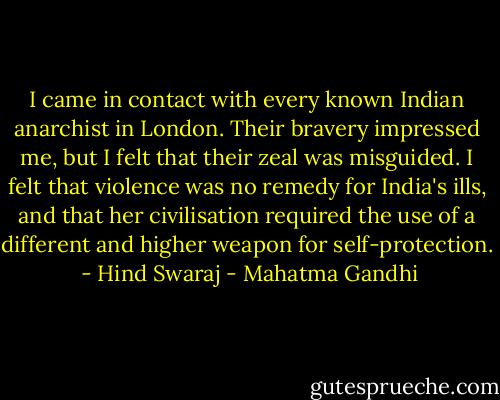 I came in contact with every known Indian anarchist in London. Their bravery impressed me, but I felt that their zeal was misguided. I felt that violence was no remedy for India's ills, and that her civilisation required the use of a different and higher weapon for self-protection.<br /> - Hind Swaraj - Mahatma Gandhi