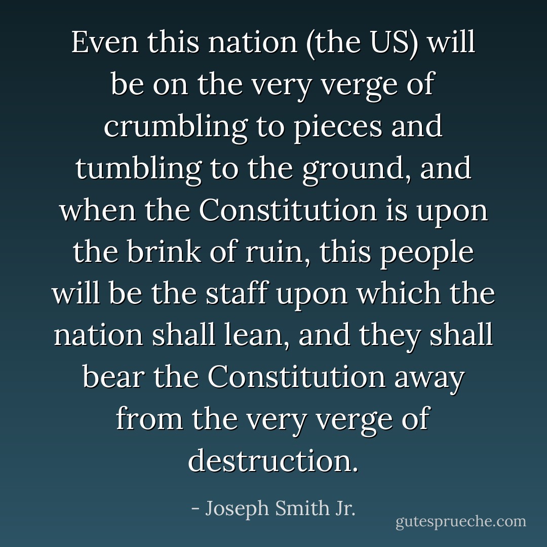Even this nation (the US) will be on the very verge of crumbling to pieces and tumbling to the ground, and when the Constitution is upon the brink of ruin, this people will be the staff upon which the nation shall lean, and they shall bear the Constitution away from the very verge of destruction. - Joseph Smith Jr.