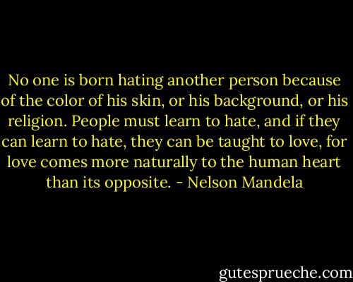 No one is born hating another person because of the color of his skin, or his background, or his religion. People must learn to hate, and if they can learn to hate, they can be taught to love, for love comes more naturally to the human heart than its opposite. - Nelson Mandela