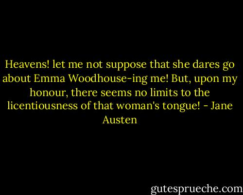 Heavens! let me not suppose that she dares go about Emma Woodhouse-ing me! But, upon my honour, there seems no limits to the licentiousness of that woman's tongue! - Jane Austen