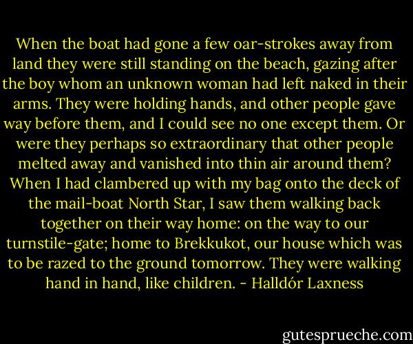 When the boat had gone a few oar-strokes away from land they were still standing on the beach, gazing after the boy whom an unknown woman had left naked in their arms. They were holding hands, and other people gave way before them, and I could see no one except them. Or were they perhaps so extraordinary that other people melted away and vanished into thin air around them?<br />When I had clambered up with my bag onto the deck of the mail-boat North Star, I saw them walking back together on their way home: on the way to our turnstile-gate; home to Brekkukot, our house which was to be razed to the ground tomorrow. They were walking hand in hand, like children. - Halldór Laxness