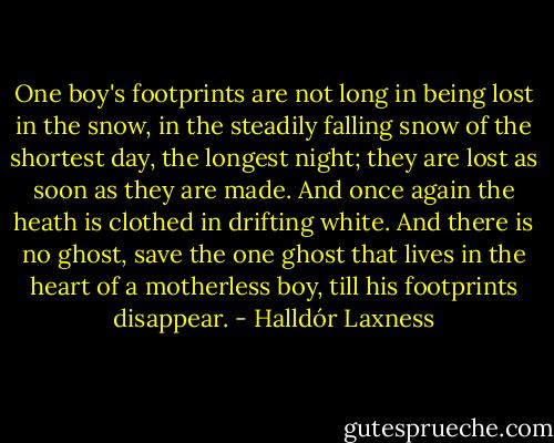 One boy's footprints are not long in being lost in the snow, in the steadily falling snow of the shortest day, the longest night; they are lost as soon as they are made. And once again the heath is clothed in drifting white. And there is no ghost, save the one ghost that lives in the heart of a motherless boy, till his footprints disappear. - Halldór Laxness