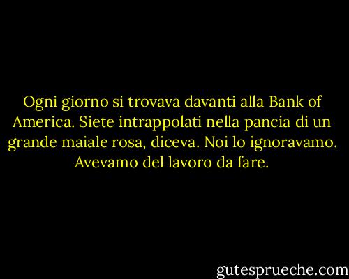 Ogni giorno si trovava davanti alla Bank of America. Siete intrappolati nella pancia di un grande maiale rosa, diceva. Noi lo ignoravamo. Avevamo del lavoro da fare. - Brian Andreas