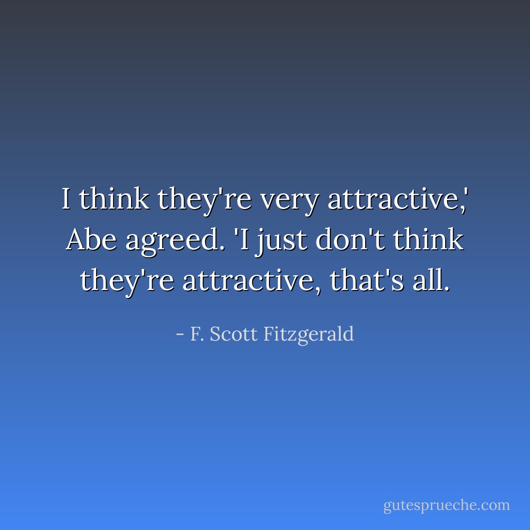 I think they're very attractive,' Abe agreed. 'I just don't think they're attractive, that's all. - F. Scott Fitzgerald