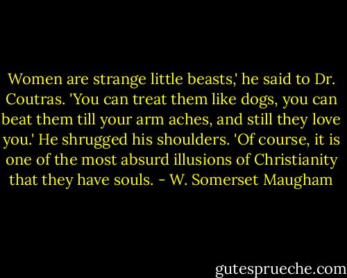 Women are strange little beasts,' he said to Dr. Coutras. 'You can treat them like dogs, you can beat them till your arm aches, and still they love you.' He shrugged his shoulders. 'Of course, it is one of the most absurd illusions of Christianity that they have souls. - W. Somerset Maugham