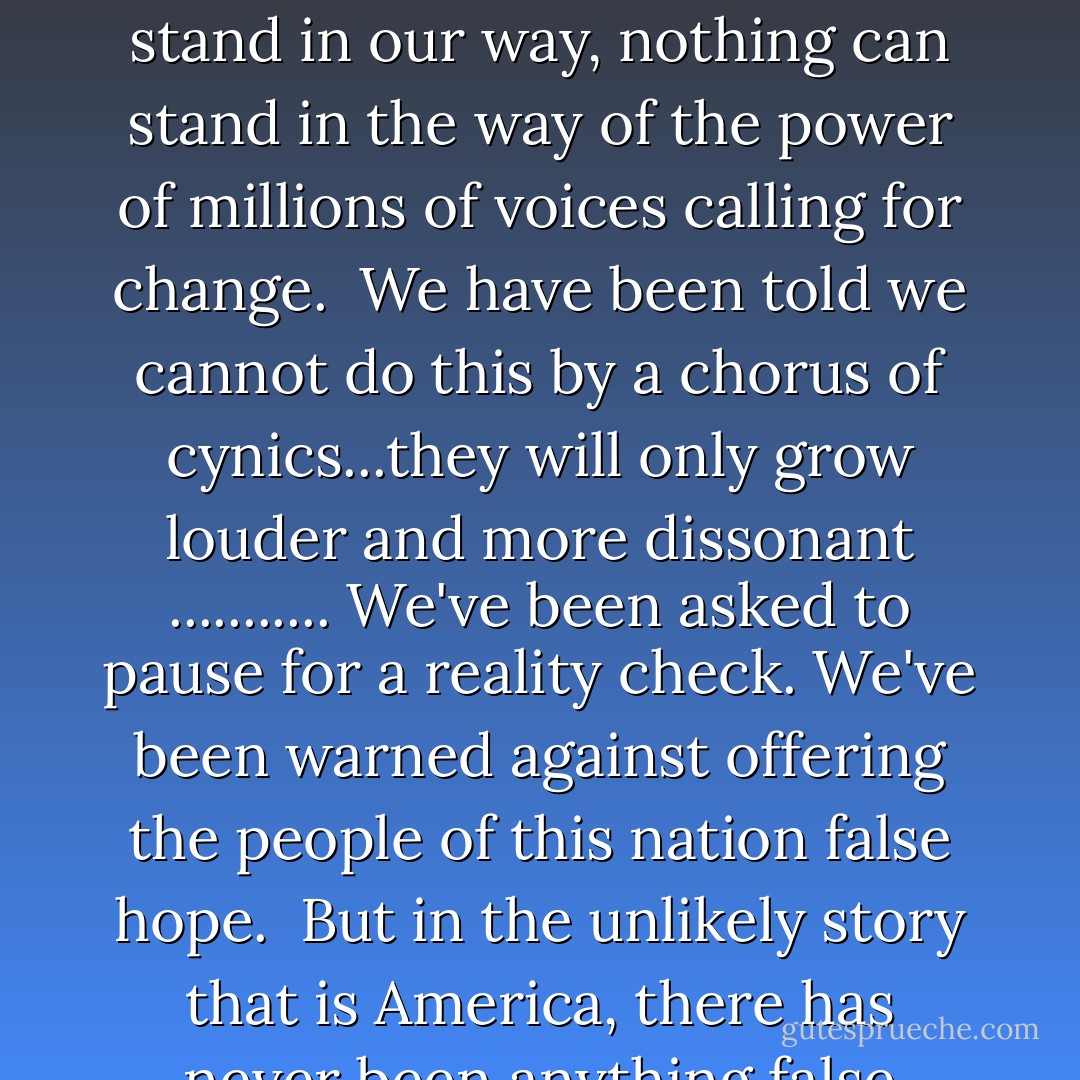 We know the battle ahead will be long, but always remember that no matter what obstacles stand in our way, nothing can stand in the way of the power of millions of voices calling for change.<br /><br />We have been told we cannot do this by a chorus of cynics...they will only grow louder and more dissonant ........... We've been asked to pause for a reality check. We've been warned against offering the people of this nation false hope.<br /><br />But in the unlikely story that is America, there has never been anything false about hope. - Barack Obama