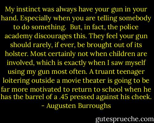 My instinct was always have your gun in your hand. Especially when you are telling somebody to do something.<br /><br />But, in fact, the police academy discourages this. They feel your gun should rarely, if ever, be brought out of its holster. Most certainly not when children are involved, which is exactly when I saw myself using my gun most often. A truant teenager loitering outside a movie theater is going to be far more motivated to return to school when he has the barrel of a .45 pressed against his cheek. - Augusten Burroughs