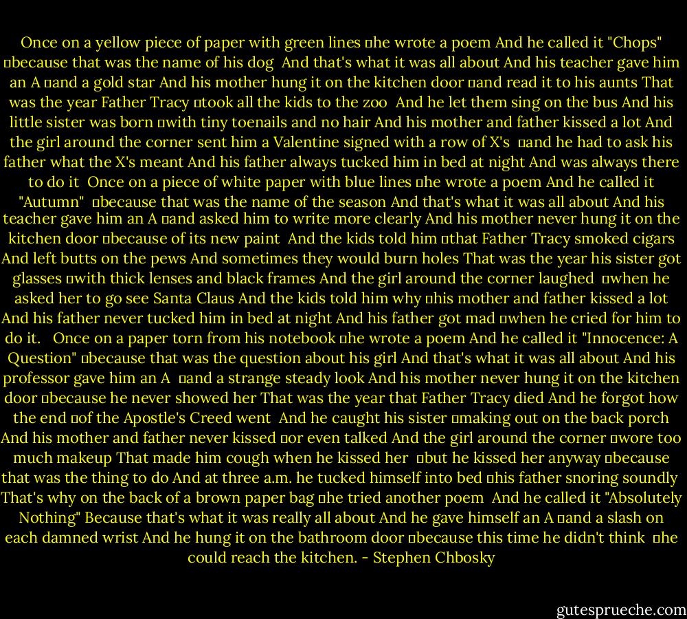 Once on a yellow piece of paper with green lines<br />	he wrote a poem<br />And he called it "Chops"<br />	because that was the name of his dog<br /><br />And that's what it was all about<br />And his teacher gave him an A<br />	and a gold star<br />And his mother hung it on the kitchen door<br />	and read it to his aunts<br />That was the year Father Tracy<br />	took all the kids to the zoo<br /><br />And he let them sing on the bus<br />And his little sister was born<br />	with tiny toenails and no hair<br />And his mother and father kissed a lot<br />And the girl around the corner sent him a<br />Valentine signed with a row of X's<br /><br />	and he had to ask his father what the X's meant<br />And his father always tucked him in bed at night<br />And was always there to do it<br /><br />Once on a piece of white paper with blue lines<br />	he wrote a poem<br />And he called it "Autumn"<br /><br />	because that was the name of the season<br />And that's what it was all about<br />And his teacher gave him an A<br />	and asked him to write more clearly<br />And his mother never hung it on the kitchen door<br />	because of its new paint<br /><br />And the kids told him<br />	that Father Tracy smoked cigars<br />And left butts on the pews<br />And sometimes they would burn holes<br />That was the year his sister got glasses<br />	with thick lenses and black frames<br />And the girl around the corner laughed<br /><br />	when he asked her to go see Santa Claus<br />And the kids told him why<br />	his mother and father kissed a lot<br />And his father never tucked him in bed at night<br />And his father got mad<br />	when he cried for him to do it.<br /><br /><br />Once on a paper torn from his notebook<br />	he wrote a poem<br />And he called it "Innocence: A Question"<br />	because that was the question about his girl<br />And that's what it was all about<br />And his professor gave him an A<br /><br />	and a strange steady look<br />And his mother never hung it on the kitchen door<br />	because he never showed her<br />That was the year that Father Tracy died<br />And he forgot how the end<br />	of the Apostle's Creed went<br /><br />And he caught his sister<br />	making out on the back porch<br />And his mother and father never kissed<br />	or even talked<br />And the girl around the corner<br />	wore too much makeup<br />That made him cough when he kissed her<br /><br />	but he kissed her anyway<br />	because that was the thing to do<br />And at three a.m. he tucked himself into bed<br />	his father snoring soundly<br /><br />That's why on the back of a brown paper bag<br />	he tried another poem<br /><br />And he called it "Absolutely Nothing"<br />Because that's what it was really all about<br />And he gave himself an A<br />	and a slash on each damned wrist<br />And he hung it on the bathroom door<br />	because this time he didn't think<br /><br />	he could reach the kitchen. - Stephen Chbosky