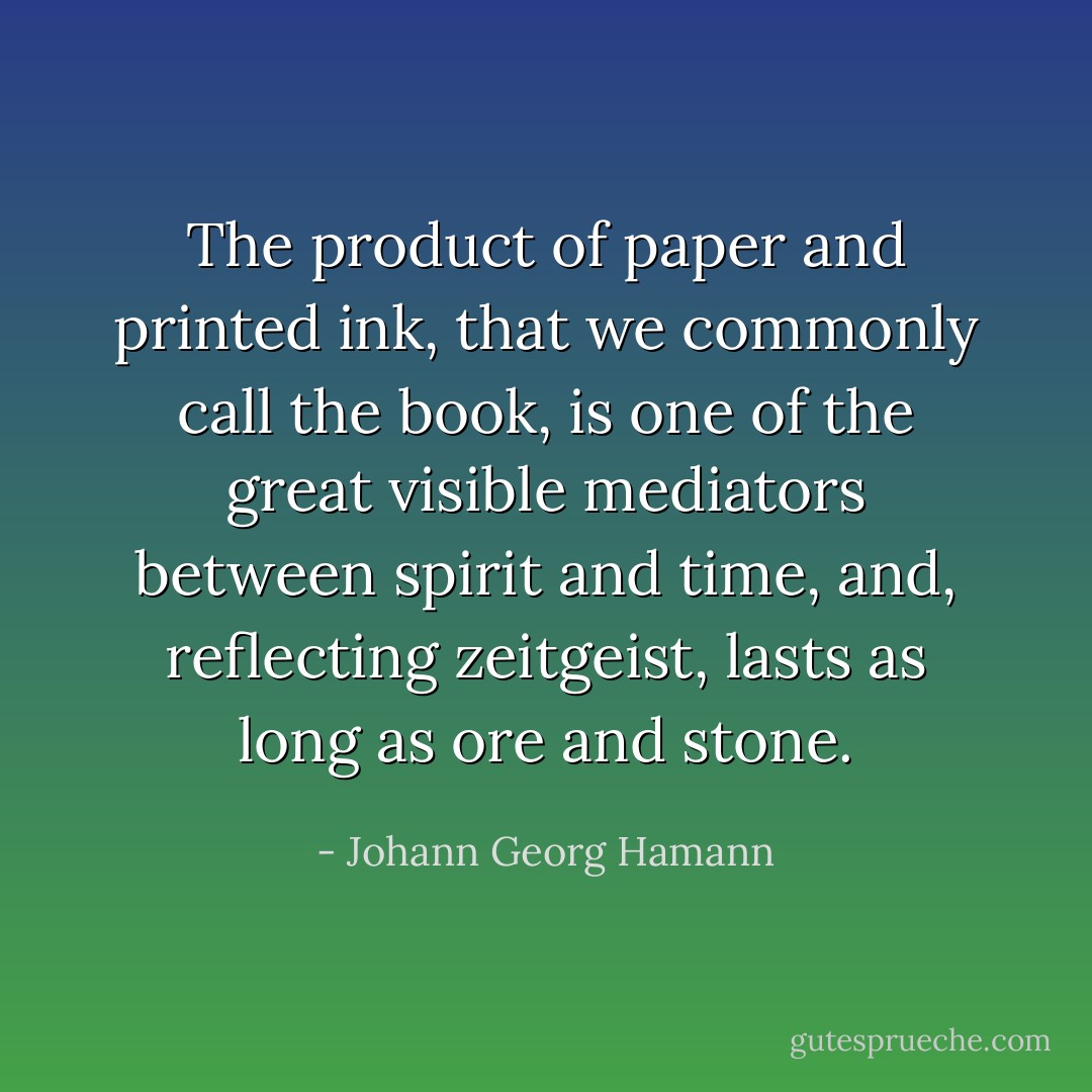 The product of paper and printed ink, that we commonly call the book, is one of the great visible mediators between spirit and time, and, reflecting zeitgeist, lasts as long as ore and stone. - Johann Georg Hamann