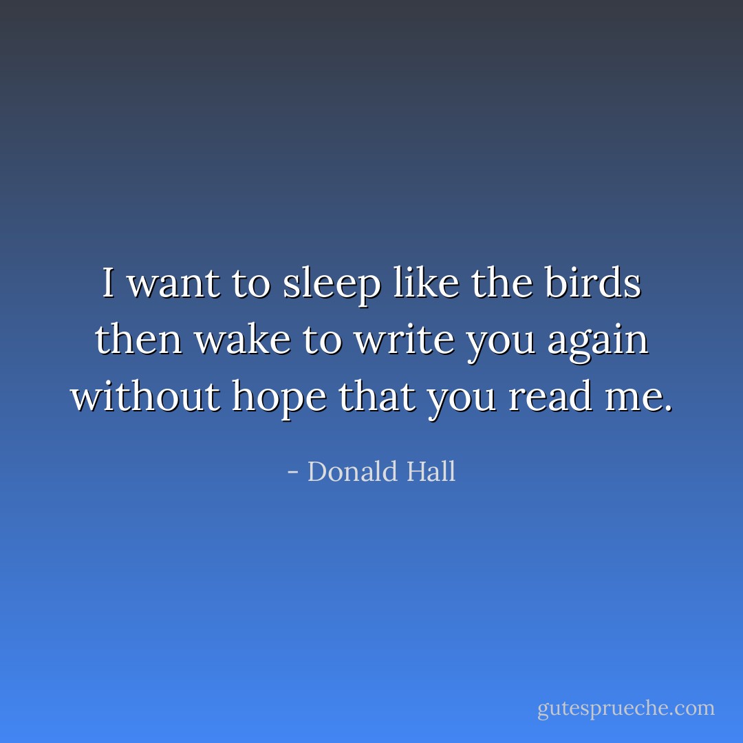 I want to sleep like the birds<br />then wake to write you again<br />without hope that you read me. - Donald Hall