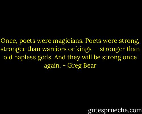 Once, poets were magicians. Poets were strong, stronger than warriors or kings — stronger than old hapless gods. And they will be strong once again. - Greg Bear