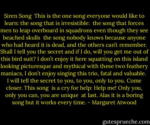 Siren Song<br /><br />This is the one song everyone<br />would like to learn: the song<br />that is irresistible:<br /><br />the song that forces men<br />to leap overboard in squadrons<br />even though they see beached skulls<br /><br />the song nobody knows<br />because anyone who had heard it<br />is dead, and the others can’t remember.<br />Shall I tell you the secret<br />and if I do, will you get me<br />out of this bird suit?<br />I don’t enjoy it here<br />squatting on this island<br />looking picturesque and mythical<br />with these two feathery maniacs,<br />I don’t enjoy singing<br />this trio, fatal and valuable.<br /><br />I will tell the secret to you,<br />to you, only to you.<br />Come closer. This song<br /><br />is a cry for help: Help me!<br />Only you, only you can,<br />you are unique<br /><br />at last. Alas<br />it is a boring song<br />but it works every time. - Margaret Atwood