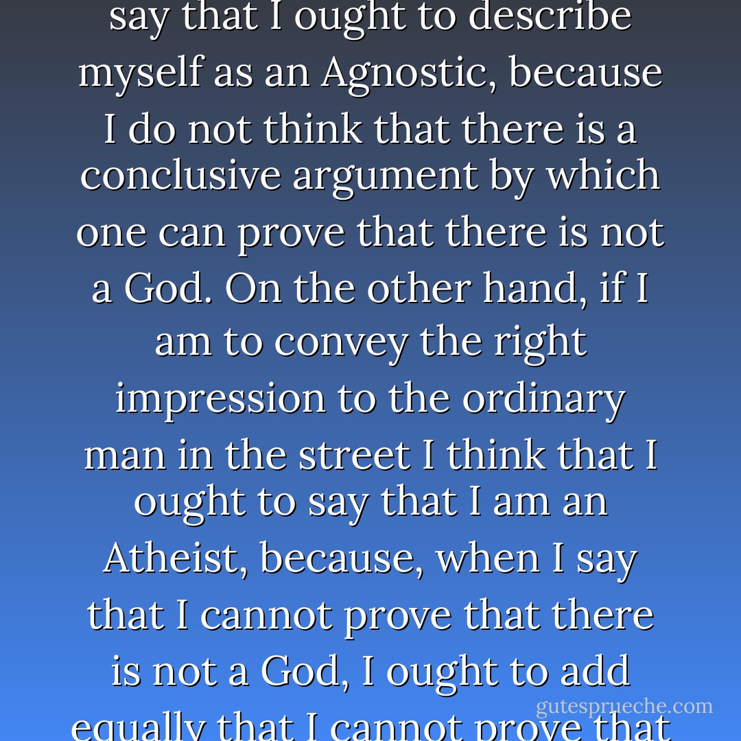 As a philosopher, if I were speaking to a purely philosophic audience I should say that I ought to describe myself as an Agnostic, because I do not think that there is a conclusive argument by which one can prove that there is not a God. On the other hand, if I am to convey the right impression to the ordinary man in the street I think that I ought to say that I am an Atheist, because, when I say that I cannot prove that there is not a God, I ought to add equally that I cannot prove that there are not the Homeric gods. - Bertrand Russell