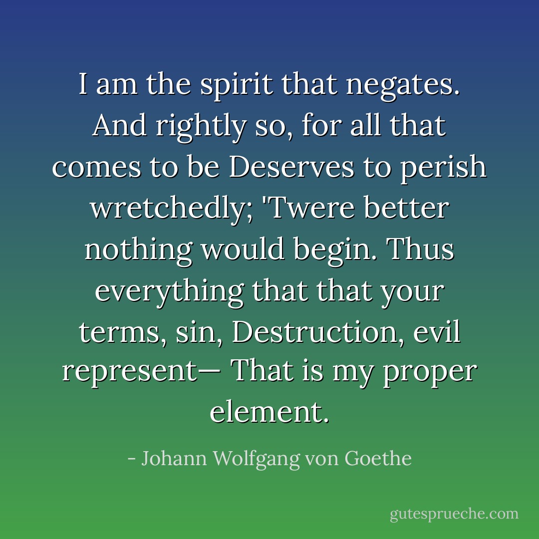 I am the spirit that negates.<br />And rightly so, for all that comes to be<br />Deserves to perish wretchedly;<br />'Twere better nothing would begin.<br />Thus everything that that your terms, sin,<br />Destruction, evil represent—<br />That is my proper element. - Johann Wolfgang von Goethe