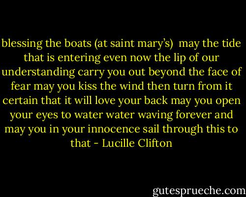 blessing the boats<br />(at saint mary’s)<br /><br />may the tide<br />that is entering even now<br />the lip of our understanding<br />carry you out<br />beyond the face of fear<br />may you kiss<br />the wind then turn from it<br />certain that it will<br />love your back<br />may you<br />open your eyes to water<br />water waving forever<br />and may you in your innocence<br />sail through this to that - Lucille Clifton