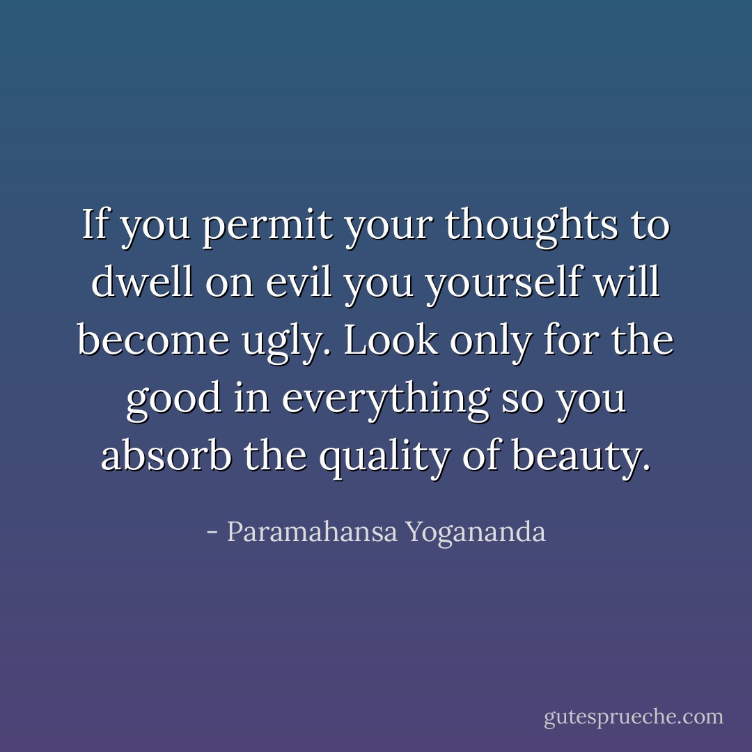 If you permit your thoughts to dwell on evil you yourself will become ugly. Look only for the good in everything so you absorb the quality of beauty. - Paramahansa Yogananda
