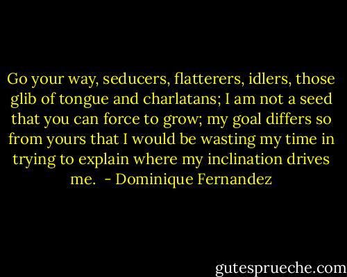 Go your way, seducers, flatterers, idlers, those glib of tongue and charlatans; I am not a seed that you can force to grow; my goal differs so from yours that I would be wasting my time in trying to explain where my inclination drives me.  - Dominique Fernandez