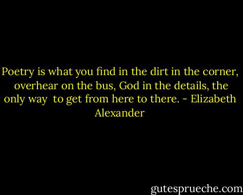 Poetry is what you find<br />in the dirt in the corner,<br /><br />overhear on the bus, God<br />in the details, the only way<br /><br />to get from here to there. - Elizabeth Alexander