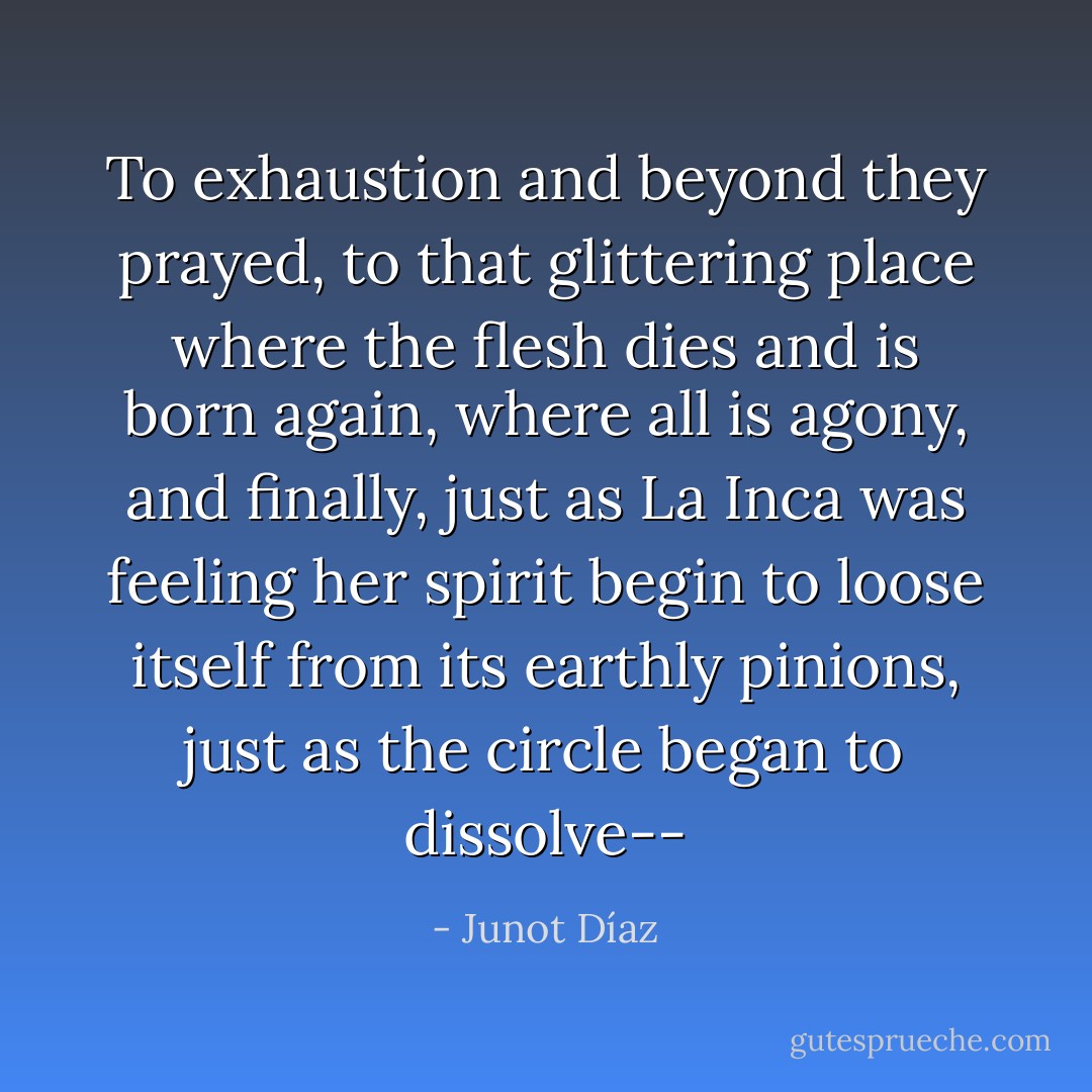 To exhaustion and beyond they prayed, to that glittering place where the flesh dies and is born again, where all is agony, and finally, just as La Inca was feeling her spirit begin to loose itself from its earthly pinions, just as the circle began to dissolve-- - Junot Díaz