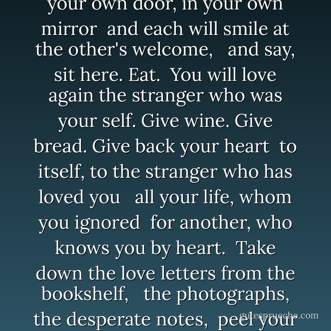 <b>Love After Love</b><br /><br />The time will come <br />when, with elation <br />you will greet yourself arriving <br />at your own door, in your own mirror <br />and each will smile at the other's welcome, <br /><br />and say, sit here. Eat. <br />You will love again the stranger who was your self.<br />Give wine. Give bread. Give back your heart <br />to itself, to the stranger who has loved you <br /><br />all your life, whom you ignored <br />for another, who knows you by heart. <br />Take down the love letters from the bookshelf, <br /><br />the photographs, the desperate notes, <br />peel your own image from the mirror. <br />Sit. Feast on your life. - Derek Walcott
