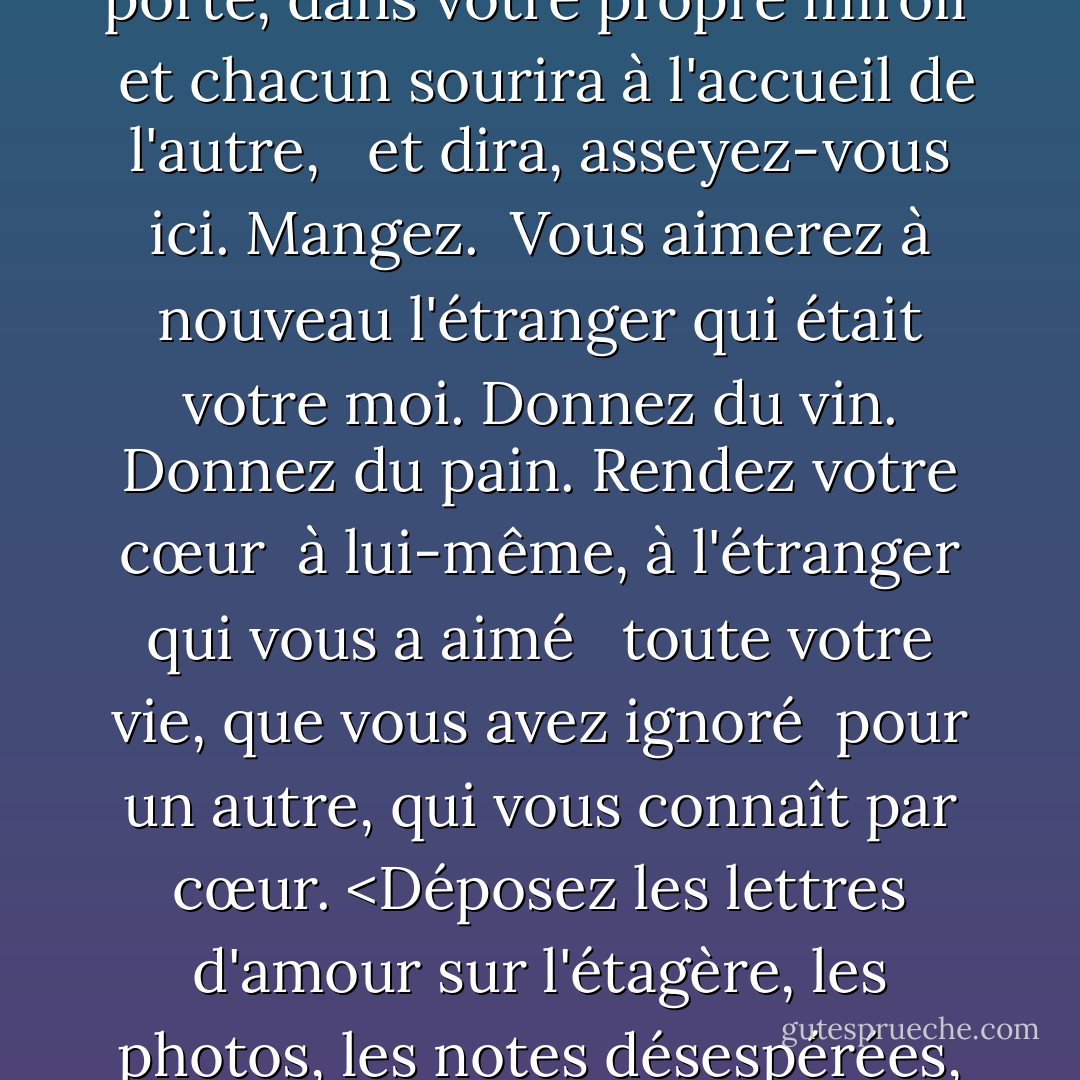 <b>L'amour après l'amour</b><br /><br />Le temps viendra <br />où, avec exaltation <br />vous vous saluerez en arrivant <br />à votre propre porte, dans votre propre miroir <br />et chacun sourira à l'accueil de l'autre, <br /><br />et dira, asseyez-vous ici. Mangez. <br />Vous aimerez à nouveau l'étranger qui était votre moi.<br />Donnez du vin. Donnez du pain. Rendez votre cœur <br />à lui-même, à l'étranger qui vous a aimé <br /><br />toute votre vie, que vous avez ignoré <br />pour un autre, qui vous connaît par cœur. <Déposez les lettres d'amour sur l'étagère, les photos, les notes désespérées, décollez votre propre image du miroir. <Asseyez-vous. Régalez-vous de votre vie. - Derek Walcott