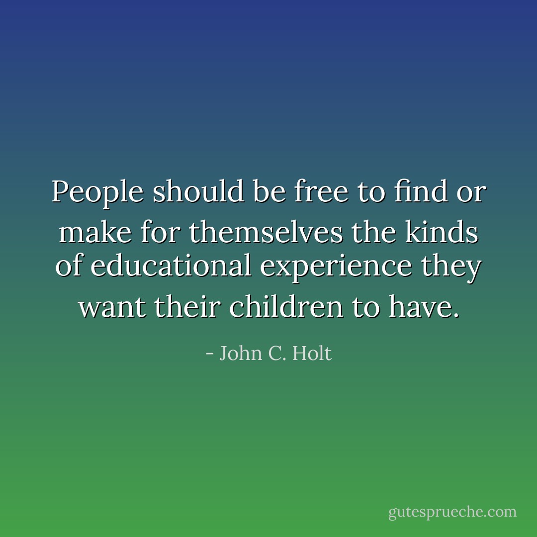People should be free to find or make for themselves the kinds of educational experience they want their children to have. - John C. Holt