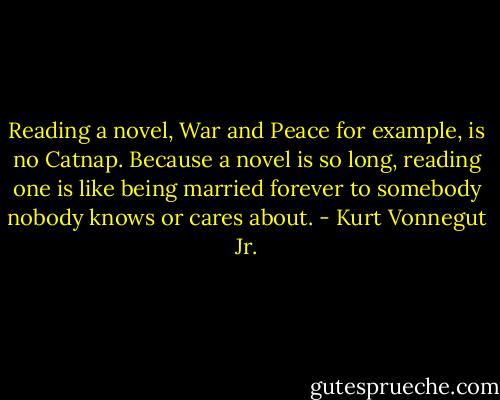Reading a novel, War and Peace for example, is no Catnap. Because a novel is so long, reading one is like being married forever to somebody nobody knows or cares about. - Kurt Vonnegut Jr.