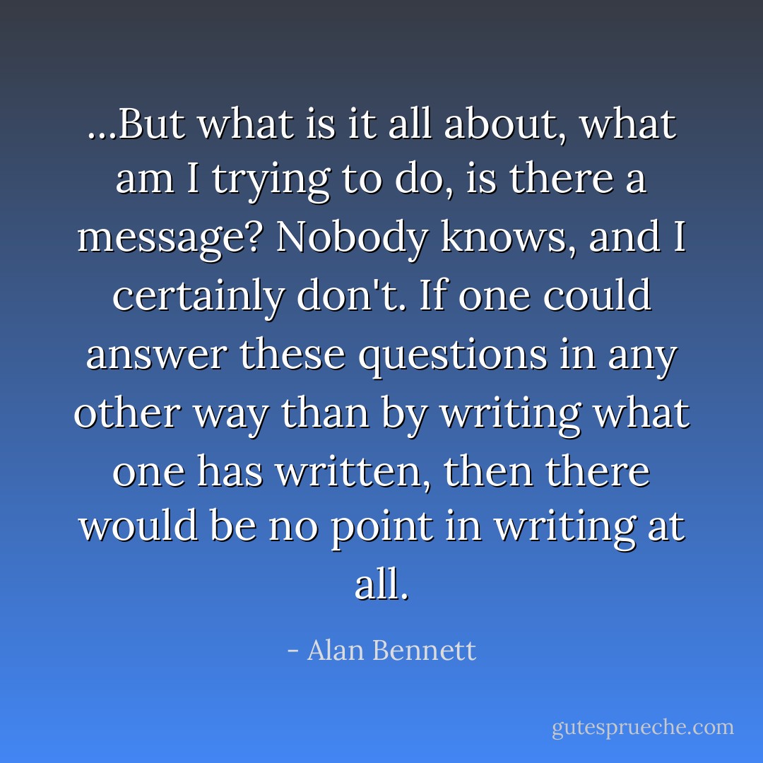 ...But what is it all about, what am I trying to do, is there a message? Nobody knows, and I certainly don't. If one could answer these questions in any other way than by writing what one has written, then there would be no point in writing at all. - Alan Bennett