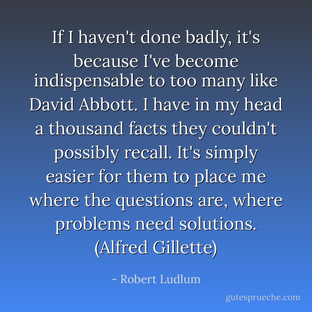 If I haven't done badly, it's because I've become indispensable to too many like David Abbott. I have in my head a thousand facts they couldn't possibly recall. It's simply easier for them to place me where the questions are, where problems need solutions. (Alfred Gillette) - Robert Ludlum