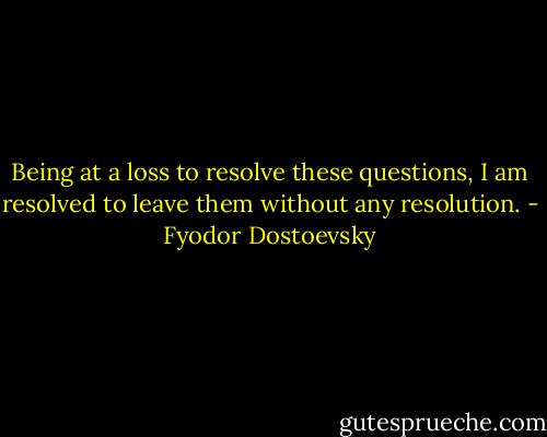 Being at a loss to resolve these questions, I am resolved to leave them without any resolution. - Fyodor Dostoevsky