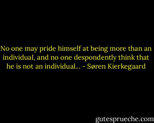 No one may pride himself at being more than an individual, and no one despondently think that he is not an individual... - Søren Kierkegaard