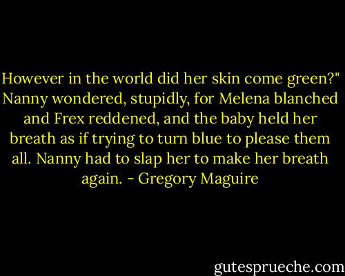 However in the world did her skin come green?" Nanny wondered, stupidly, for Melena blanched and Frex reddened, and the baby held her breath as if trying to turn blue to please them all. Nanny had to slap her to make her breath again. - Gregory Maguire