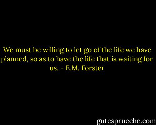 We must be willing to let go of the life we have planned, so as to have the life that is waiting for us. - E.M. Forster