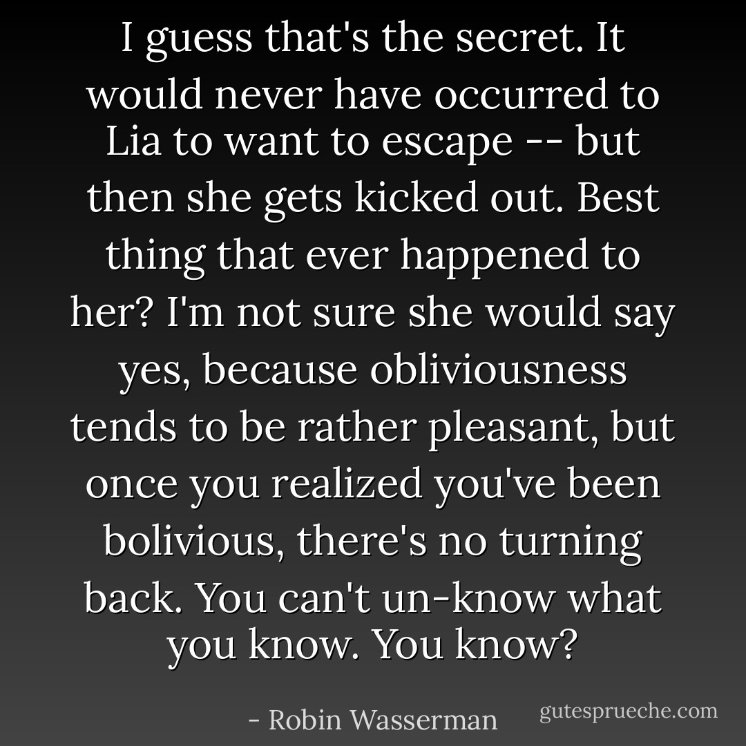 I guess that's the secret. It would never have occurred to Lia to want to escape -- but then she gets kicked out. Best thing that ever happened to her? I'm not sure she would say yes, because obliviousness tends to be rather pleasant, but once you realized you've been bolivious, there's no turning back. You can't un-know what you know.<br />You know? - Robin Wasserman
