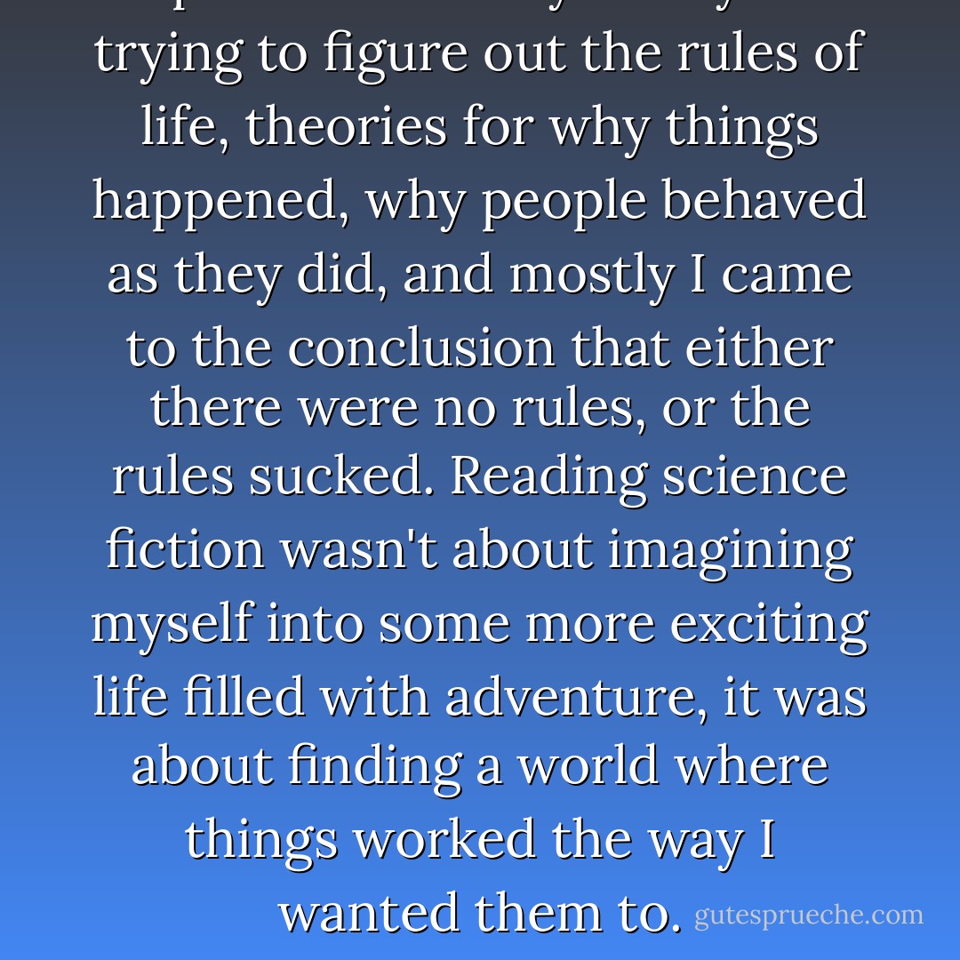 I spent most of my teen years trying to figure out the rules of life, theories for why things happened, why people behaved as they did, and mostly I came to the conclusion that either there were no rules, or the rules sucked. Reading science fiction wasn't about imagining myself into some more exciting life filled with adventure, it was about finding a world where things worked the way I wanted them to. - Robin Wasserman