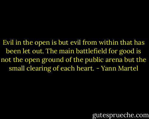 Evil in the open is but evil from within that has been let out. The main battlefield for good is not the open ground of the public arena but the small clearing of each heart. - Yann Martel