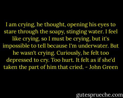 I am crying, he thought, opening his eyes to stare through the soapy, stinging water. I feel like crying, so I must be crying, but it's impossible to tell because I'm underwater. But he wasn't crying. Curiously, he felt too depressed to cry. Too hurt. It felt as if she'd taken the part of him that cried. - John Green