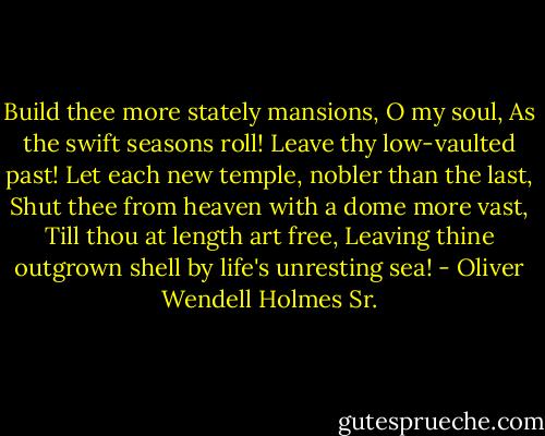 Build thee more stately mansions, O my soul,<br />As the swift seasons roll!<br />Leave thy low-vaulted past!<br />Let each new temple, nobler than the last,<br />Shut thee from heaven with a dome more vast,<br />Till thou at length art free,<br />Leaving thine outgrown shell by life's unresting sea! - Oliver Wendell Holmes Sr.