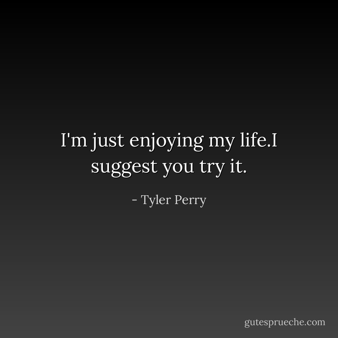 I'm just enjoying my life.I suggest you try it. - Tyler Perry