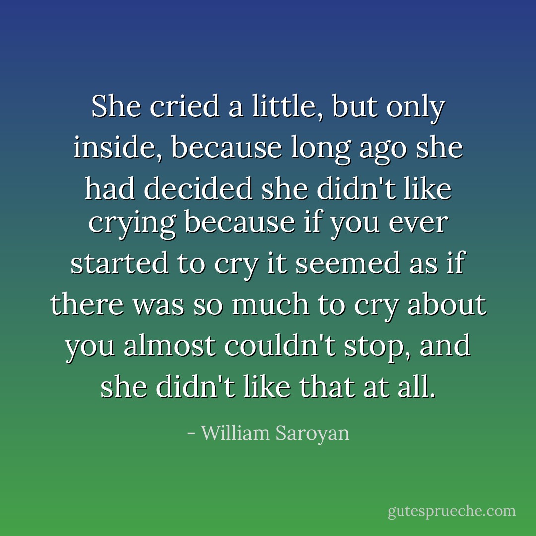 She cried a little, but only inside, because long ago she had decided she didn't like crying because if you ever started to cry it seemed as if there was so much to cry about you almost couldn't stop, and she didn't like that at all. - William Saroyan
