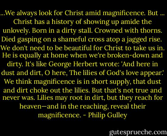 ...We always look for Christ amid magnificence. But ... Christ has a history of showing up amide the unlovely. Born in a dirty stall. Crowned with thorns. Died gasping on a shameful cross atop a jagged rise.<br /><br />We don't need to be beautiful for Christ to take us in. He is equally at home when we're broken-down and dirty. It's like George Herbert wrote:<br />'And here in dust and dirt, O here,<br />The lilies of God's love appear.'<br />We think magnificence is in short supply, that dust and dirt choke out the lilies. But that's not true and never was. Lilies may root in dirt, but they reach for heaven—and in the reaching, reveal their magnificence. - Philip Gulley