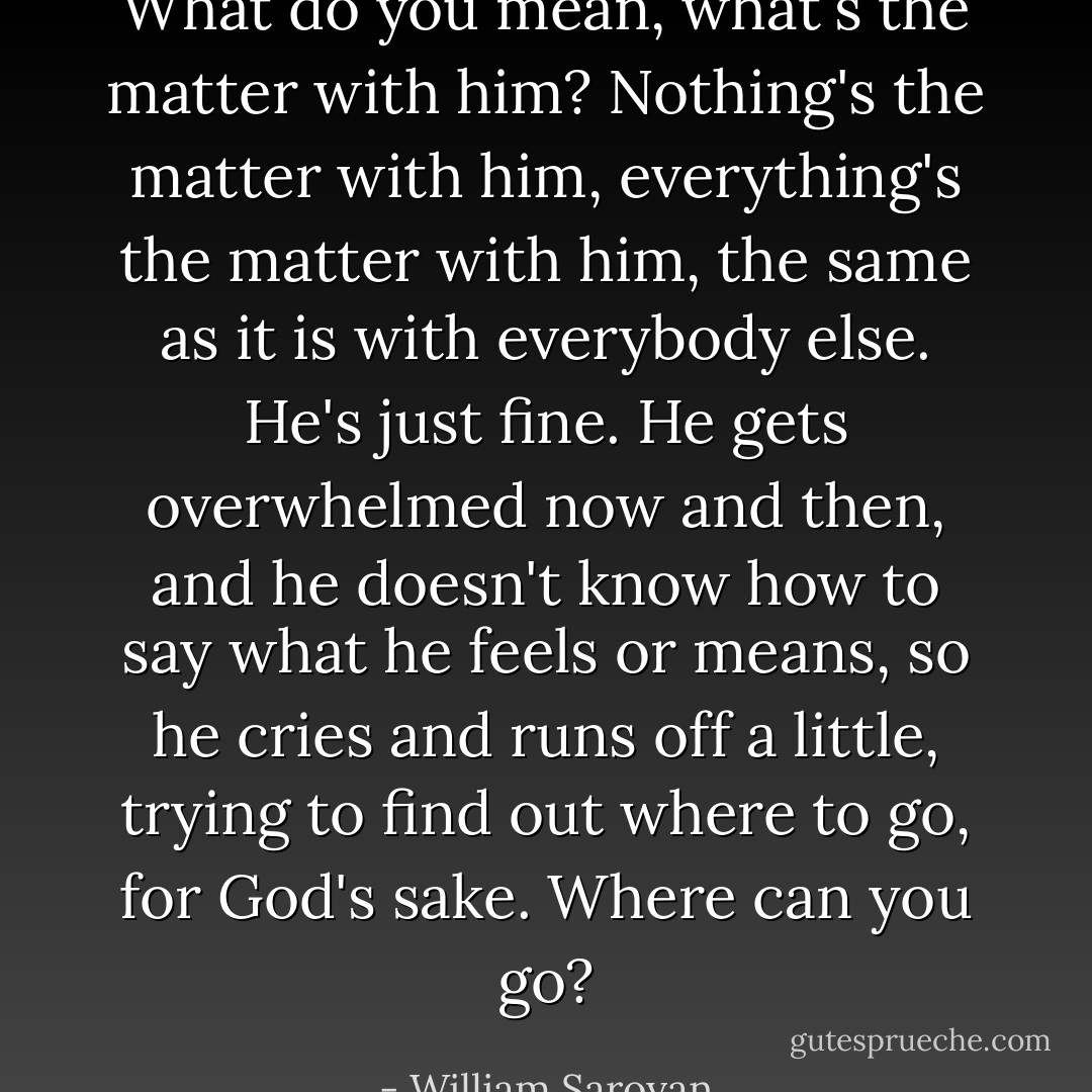What do you mean, what's the matter with him? Nothing's the matter with him, everything's the matter with him, the same as it is with everybody else. He's just fine. He gets overwhelmed now and then, and he doesn't know how to say what he feels or means, so he cries and runs off a little, trying to find out where to go, for God's sake. Where can you go? - William Saroyan