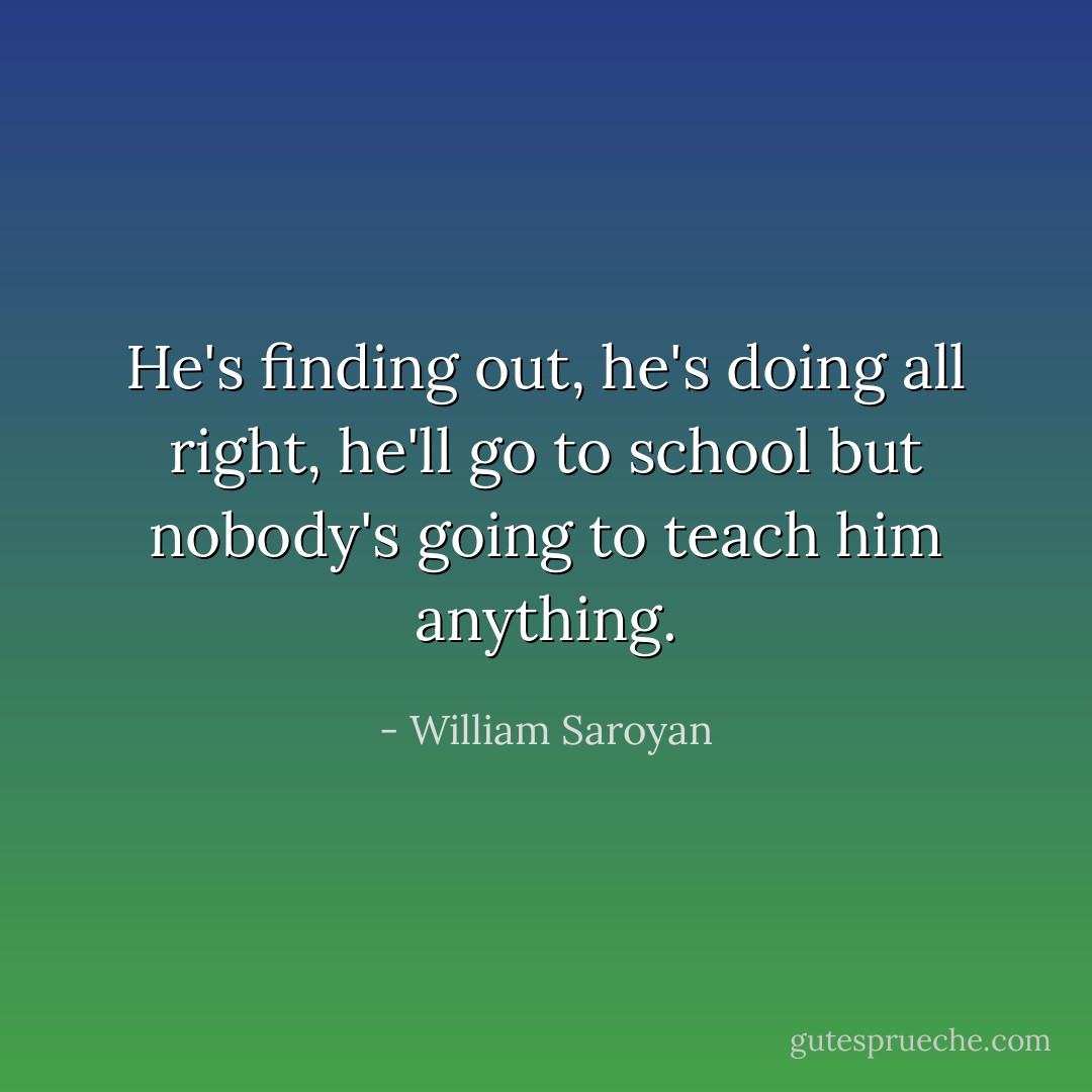 He's finding out, he's doing all right, he'll go to school but nobody's going to teach him anything. - William Saroyan