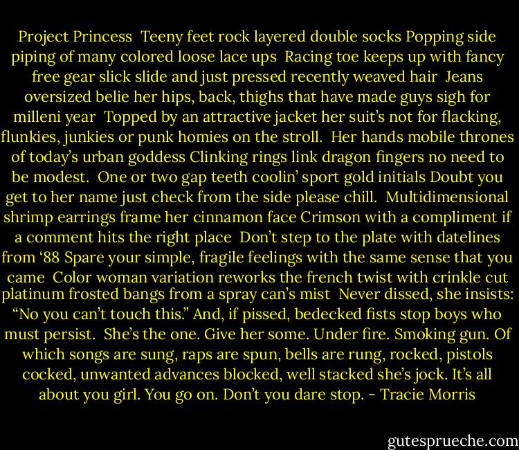 Project Princess<br /><br />Teeny feet rock<br />layered double socks<br />Popping side piping of<br />many colored loose lace ups<br /><br />Racing toe keeps up with fancy free gear<br />slick slide and just pressed recently weaved hair<br /><br />Jeans oversized belie her hips, back, thighs<br />that have made guys sigh<br />for milleni year<br /><br />Topped by an attractive jacket<br />her suit’s not for flacking, flunkies, junkies<br />or punk homies on the stroll.<br /><br />Her hands mobile thrones of today’s urban goddess<br />Clinking rings link dragon fingers<br />no need to be modest.<br /><br />One or two gap teeth coolin’<br />sport gold initials<br />Doubt you get to her name<br />just check from the side<br />please chill.<br /><br />Multidimensional shrimp earrings<br />frame her cinnamon face<br />Crimson with a compliment if a<br />comment hits the right place<br /><br />Don’t step to the plate<br />with datelines from ‘88<br />Spare your simple, fragile feelings<br />with the same sense that you came<br /><br />Color woman variation reworks the french twist<br />with crinkle cut platinum frosted bangs<br />from a spray can’s mist<br /><br />Never dissed, she insists:<br />“No you can’t touch this.”<br />And, if pissed, bedecked fists<br />stop boys who must persist.<br /><br />She’s the one. Give her some. Under fire. Smoking<br />gun. Of which songs<br />are sung, raps are spun, bells are rung, rocked, pistols<br />cocked, unwanted<br />advances blocked, well stacked she’s jock. It’s all<br />about you girl. You go<br />on. Don’t you dare stop. - Tracie Morris