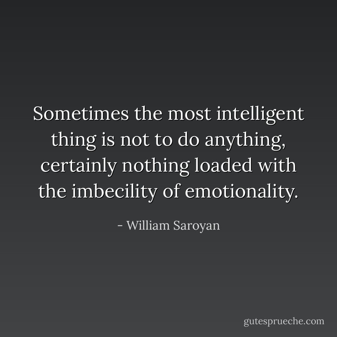 Sometimes the most intelligent thing is not to do anything, certainly nothing loaded with the imbecility of emotionality. - William Saroyan