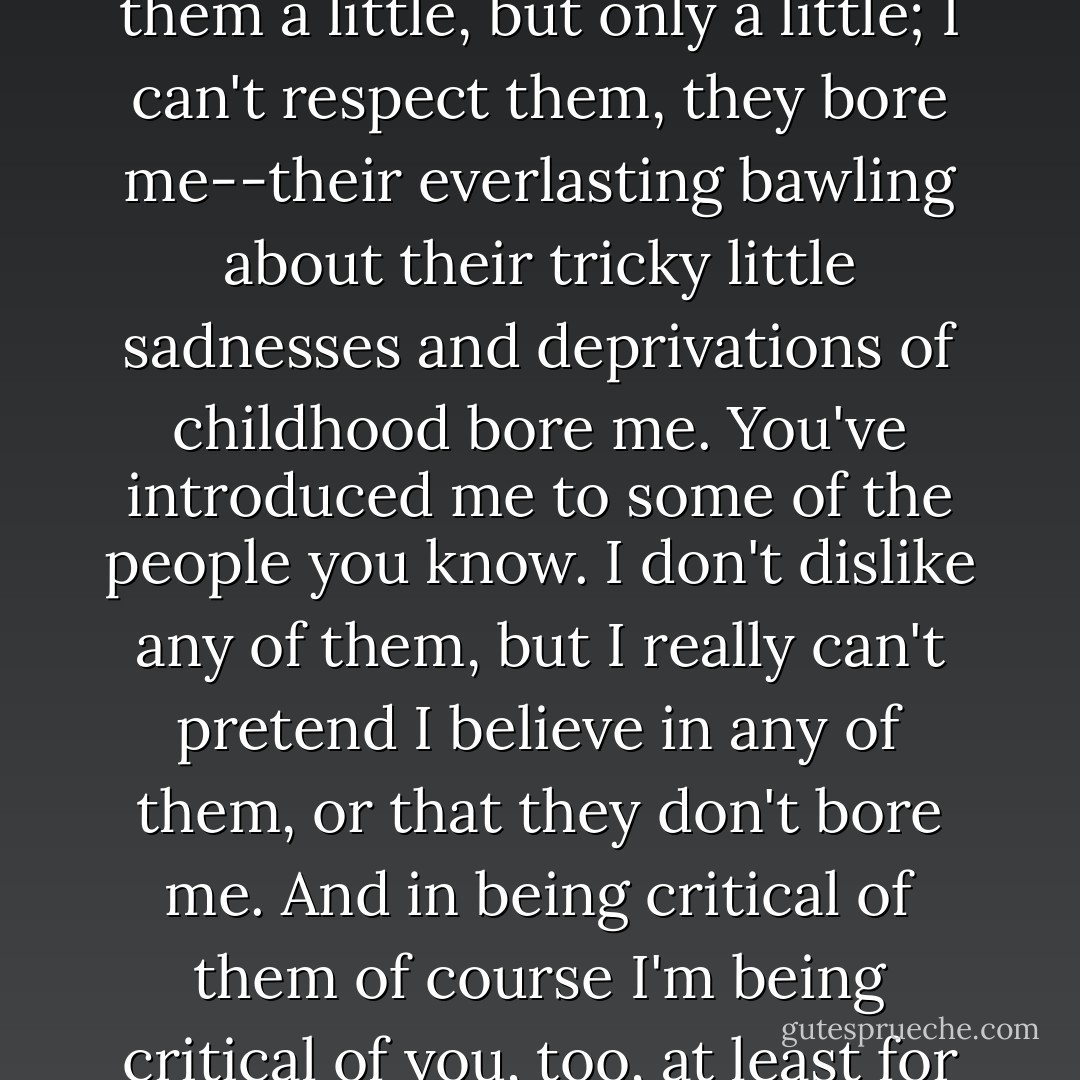 Zombies have got to do a lot of hanging around together--weaklings, liars, cheaters. Everybody respects them these days, everybody thinks that if they don't respect them it means they're against civil liberties or something, but I can only sympathize with them a little, but only a little; I can't respect them, they bore me--their everlasting bawling about their tricky little sadnesses and deprivations of childhood bore me. You've introduced me to some of the people you know. I don't dislike any of them, but I really can't pretend I believe in any of them, or that they don't bore me. And in being critical of them of course I'm being critical of you, too, at least for having them as friends. There are other people around, too, you know, not just the ones who start by giving up, and then just hang around to see what giving up leads to. It leads to being a zombie of one sort or another. - William Saroyan