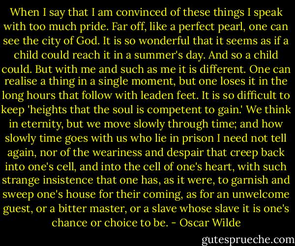 When I say that I am convinced of these things I speak with too much pride. Far off, like a perfect pearl, one can see the city of God. It is so wonderful that it seems as if a child could reach it in a summer's day. And so a child could. But with me and such as me it is different. One can realise a thing in a single moment, but one loses it in the long hours that follow with leaden feet. It is so difficult to keep 'heights that the soul is competent to gain.' We think in eternity, but we move slowly through time; and how slowly time goes with us who lie in prison I need not tell again, nor of the weariness and despair that creep back into one's cell, and into the cell of one's heart, with such strange insistence that one has, as it were, to garnish and sweep one's house for their coming, as for an unwelcome guest, or a bitter master, or a slave whose slave it is one's chance or choice to be. - Oscar Wilde