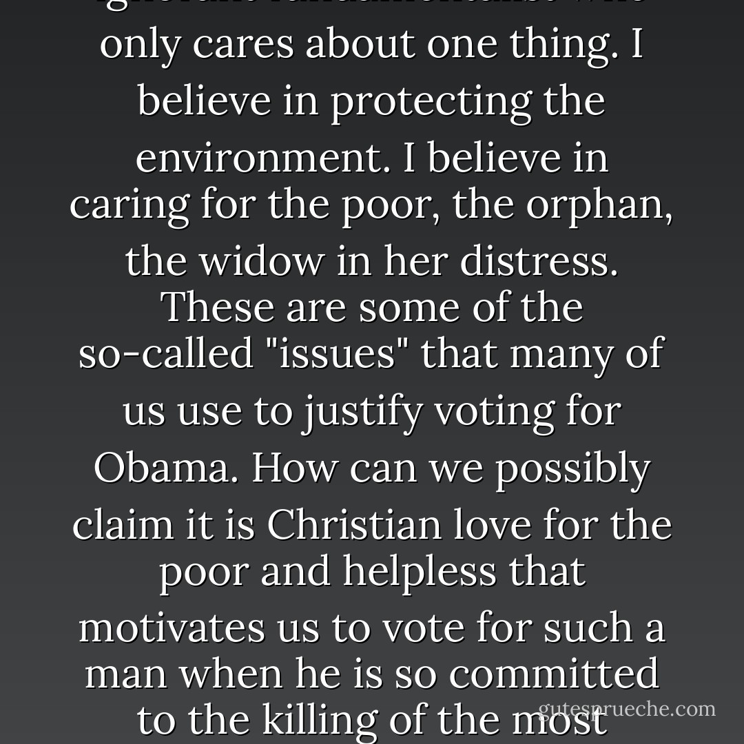 I am not a one-issue voter in the sense that indicates I am an ignorant fundamentalist who only cares about one thing. I believe in protecting the environment. I believe in caring for the poor, the orphan, the widow in her distress. These are some of the so-called "issues" that many of us use to justify voting for Obama. How can we possibly claim it is Christian love for the poor and helpless that motivates us to vote for such a man when he is so committed to the killing of the most helpless among us? - Joseph  Bayly