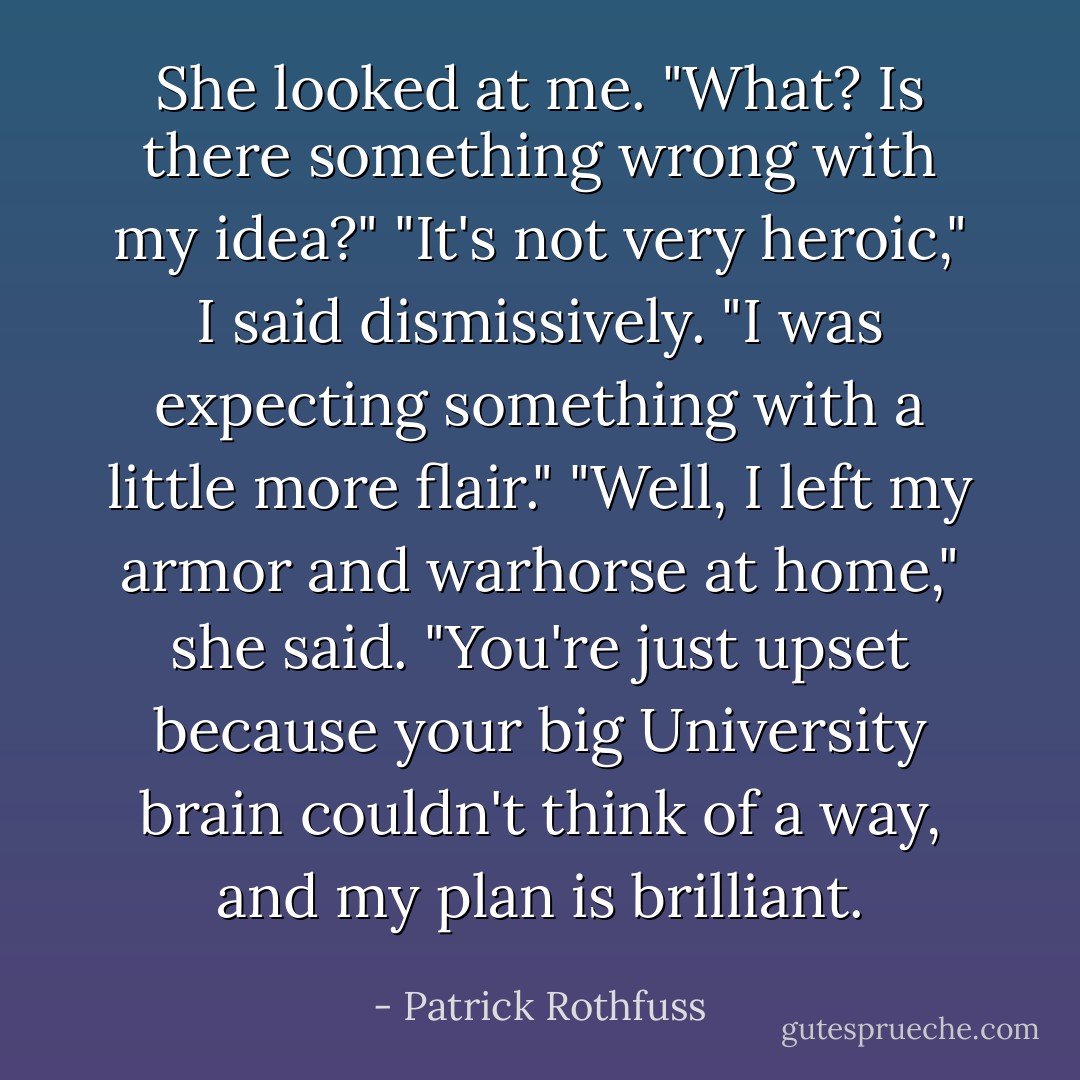 She looked at me. "What? Is there something wrong with my idea?"<br />"It's not very heroic," I said dismissively. "I was expecting something with a little more flair."<br />"Well, I left my armor and warhorse at home," she said. "You're just upset because your big University brain couldn't think of a way, and my plan is brilliant. - Patrick Rothfuss