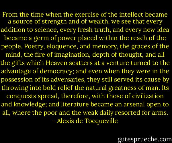 From the time when the exercise of the intellect became a source of strength and of wealth, we see that every addition to science, every fresh truth, and every new idea became a germ of power placed within the reach of the people. Poetry, eloquence, and memory, the graces of the mind, the fire of imagination, depth of thought, and all the gifts which Heaven scatters at a venture turned to the advantage of democracy; and even when they were in the possession of its adversaries, they still served its cause by throwing into bold relief the natural greatness of man. Its conquests spread, therefore, with those of civilization and knowledge; and literature became an arsenal open to all, where the poor and the weak daily resorted for arms. - Alexis de Tocqueville